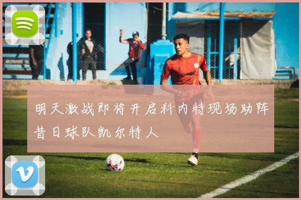 明天激战即将开启科内特现场助阵昔日球队凯尔特人