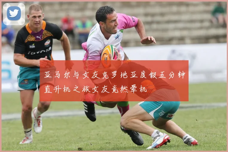 亚马尔与女友克罗地亚度假五分钟直升机之旅女友竟然晕机