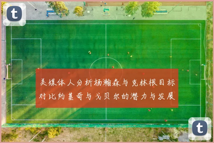 美媒体人分析杨瀚森与克林根目标对比约基奇与戈贝尔的潜力与发展方向