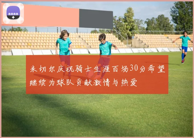 米切尔庆祝骑士生涯百场30分希望继续为球队贡献激情与热爱