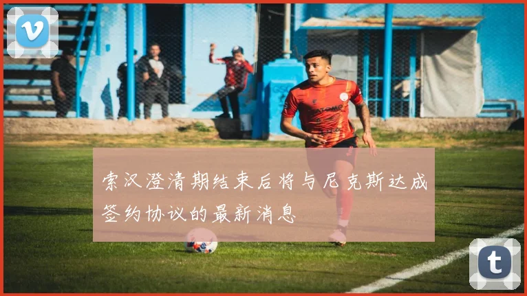 索汉澄清期结束后将与尼克斯达成签约协议的最新消息