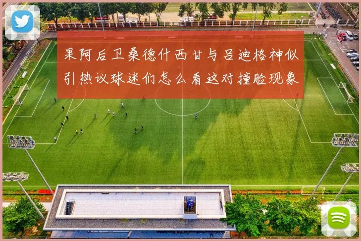 果阿后卫桑德什西甘与吕迪格神似引热议球迷们怎么看这对撞脸现象