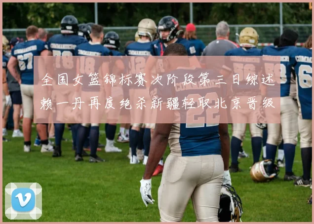 全国女篮锦标赛次阶段第三日综述赖一丹再度绝杀新疆轻取北京晋级在望