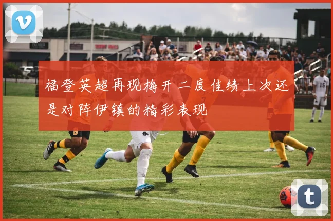 福登英超再现梅开二度佳绩上次还是对阵伊镇的精彩表现