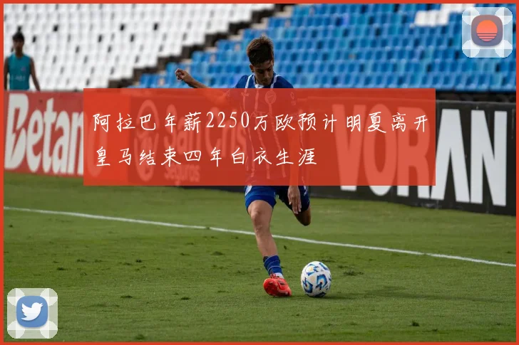 阿拉巴年薪2250万欧预计明夏离开皇马结束四年白衣生涯