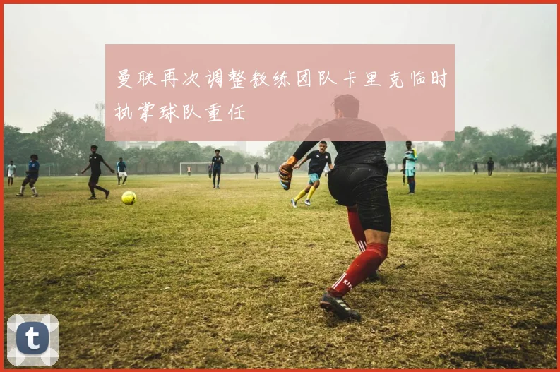 曼联再次调整教练团队卡里克临时执掌球队重任