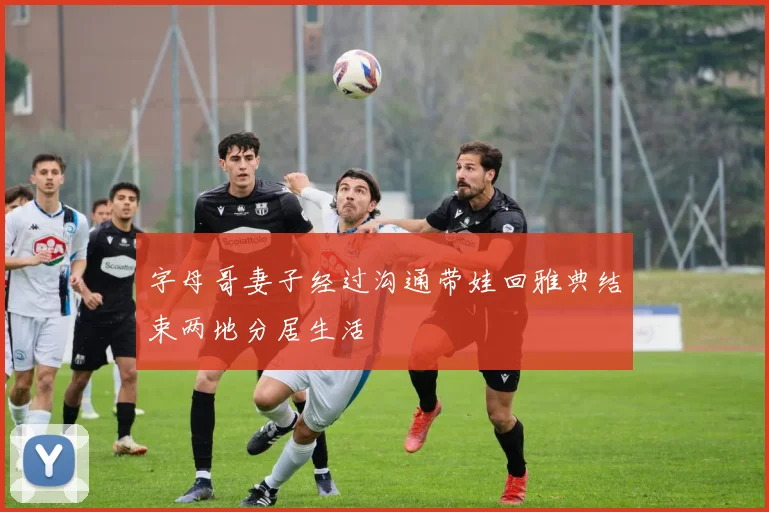 字母哥妻子经过沟通带娃回雅典结束两地分居生活