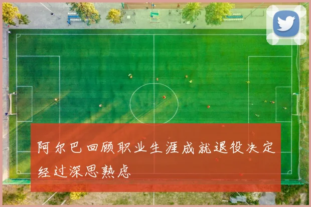 阿尔巴回顾职业生涯成就退役决定经过深思熟虑