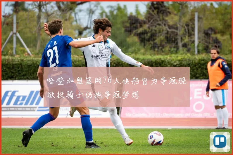 哈登加盟篮网76人快船皆为争冠现欲投骑士仍抱争冠梦想