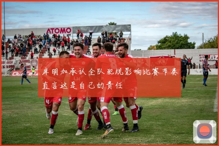 库明加承认全队犯规影响比赛节奏直言这是自己的责任