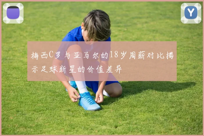 梅西C罗与亚马尔的18岁周薪对比揭示足球新星的价值差异