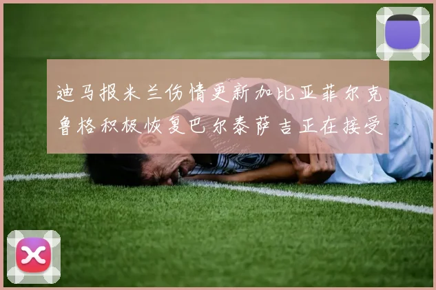 迪马报米兰伤情更新加比亚菲尔克鲁格积极恢复巴尔泰萨吉正在接受评估