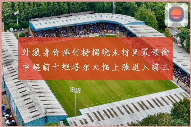 外援身价排行榜揭晓米特里策领衔中超前十维塔尔大幅上涨进入前三
