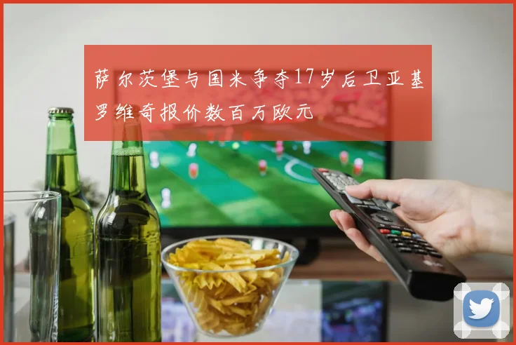 萨尔茨堡与国米争夺17岁后卫亚基罗维奇报价数百万欧元