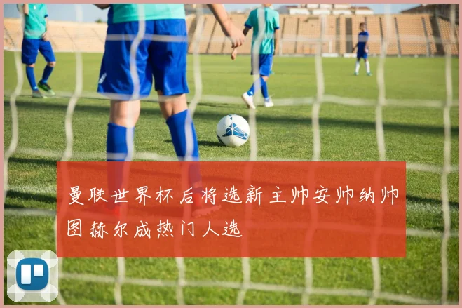 曼联世界杯后将选新主帅安帅纳帅图赫尔成热门人选